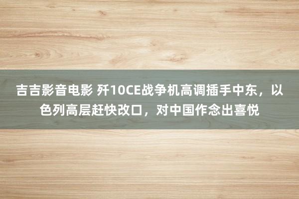 吉吉影音电影 歼10CE战争机高调插手中东，以色列高层赶快改口，对中国作念出喜悦