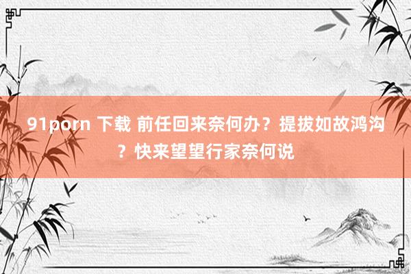 91porn 下载 前任回来奈何办？提拔如故鸿沟？快来望望行家奈何说