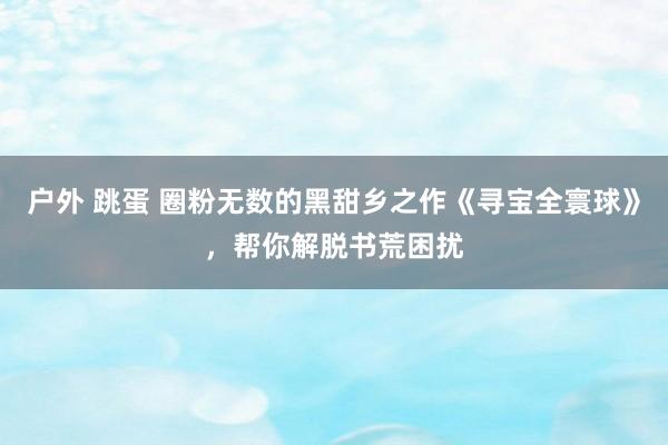 户外 跳蛋 圈粉无数的黑甜乡之作《寻宝全寰球》，帮你解脱书荒困扰