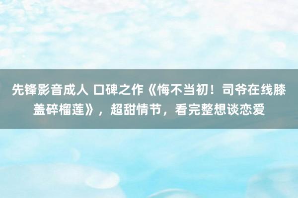 先锋影音成人 口碑之作《悔不当初！司爷在线膝盖碎榴莲》，超甜情节，看完整想谈恋爱