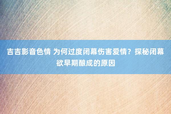 吉吉影音色情 为何过度闭幕伤害爱情？探秘闭幕欲早期酿成的原因