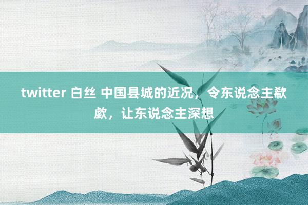 twitter 白丝 中国县城的近况，令东说念主欷歔，让东说念主深想