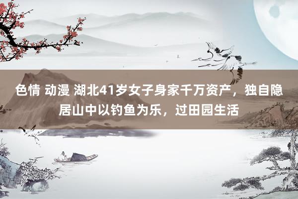 色情 动漫 湖北41岁女子身家千万资产，独自隐居山中以钓鱼为乐，过田园生活