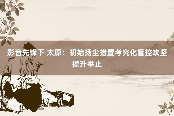 影音先锋下 太原：初始扬尘措置考究化管控攻坚擢升举止