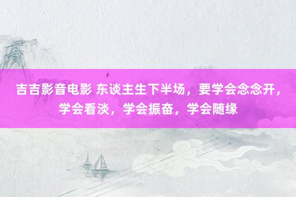 吉吉影音电影 东谈主生下半场，要学会念念开，学会看淡，学会振奋，学会随缘