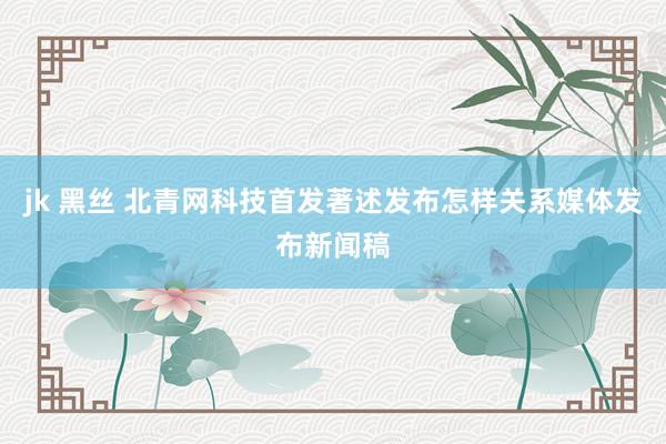 jk 黑丝 北青网科技首发著述发布怎样关系媒体发布新闻稿