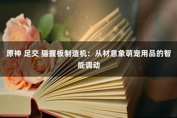 原神 足交 猫握板制造机：从材意象萌宠用品的智能调动