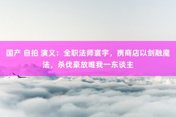 国产 自拍 演义：全职法师寰宇，携商店以剑融魔法，杀伐豪放唯我一东谈主