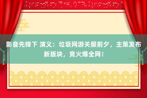 影音先锋下 演义：垃圾网游关服前夕，主策发布新版块，竟火爆全网！
