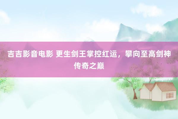 吉吉影音电影 更生剑王掌控红运，攀向至高剑神传奇之巅