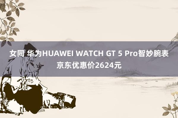 女同 华为HUAWEI WATCH GT 5 Pro智妙腕表京东优惠价2624元