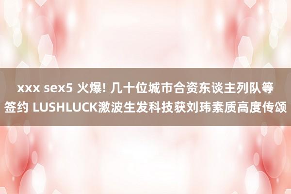 xxx sex5 火爆! 几十位城市合资东谈主列队等签约 LUSHLUCK激波生发科技获刘玮素质高度传颂