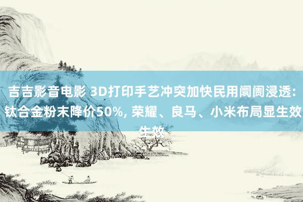 吉吉影音电影 3D打印手艺冲突加快民用阛阓浸透: 钛合金粉末降价50%， 荣耀、良马、小米布局显生效