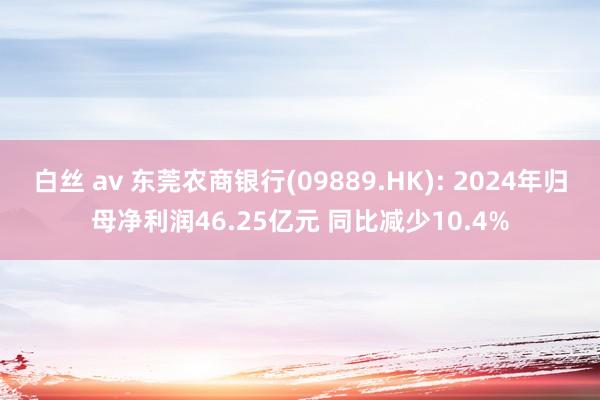 白丝 av 东莞农商银行(09889.HK): 2024年归母净利润46.25亿元 同比减少10.4%