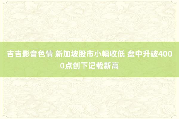 吉吉影音色情 新加坡股市小幅收低 盘中升破4000点创下记载新高