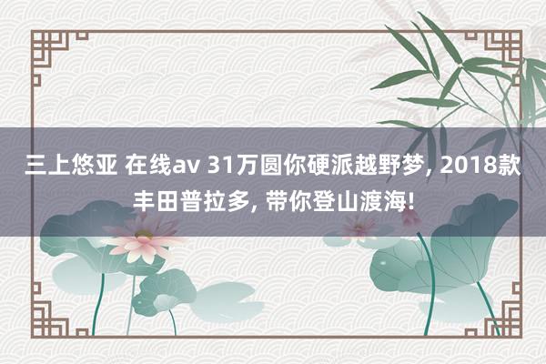 三上悠亚 在线av 31万圆你硬派越野梦， 2018款丰田普拉多， 带你登山渡海!