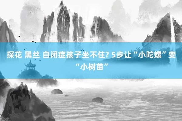 探花 黑丝 自闭症孩子坐不住? 5步让“小陀螺”变“小树苗”