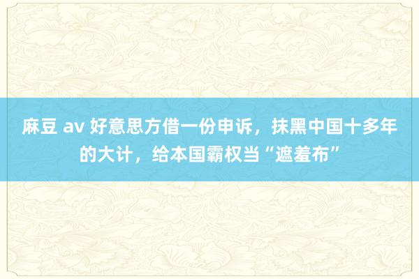 麻豆 av 好意思方借一份申诉，抹黑中国十多年的大计，给本国霸权当“遮羞布”