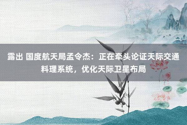 露出 国度航天局孟令杰：正在牵头论证天际交通料理系统，优化天际卫星布局