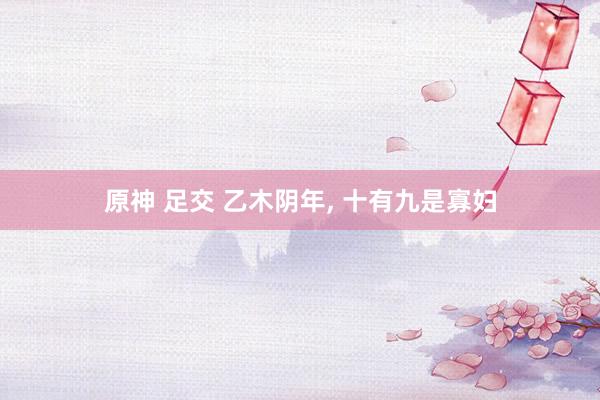 原神 足交 乙木阴年， 十有九是寡妇