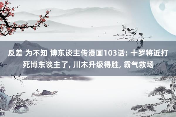 反差 为不知 博东谈主传漫画103话: 十罗将近打死博东谈主了， 川木升级得胜， 霸气救场