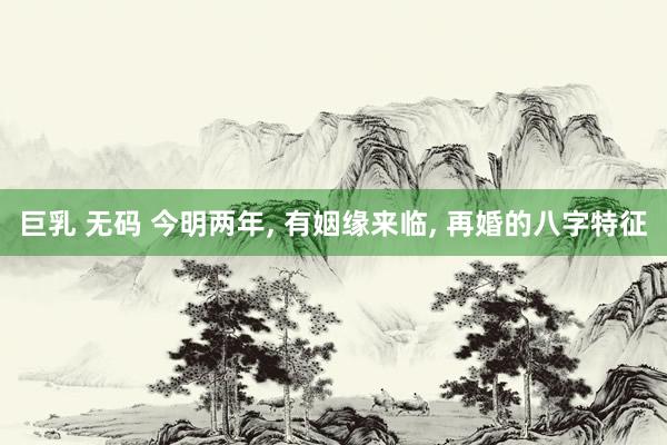 巨乳 无码 今明两年， 有姻缘来临， 再婚的八字特征