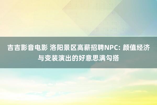 吉吉影音电影 洛阳景区高薪招聘NPC: 颜值经济与变装演出的好意思满勾搭