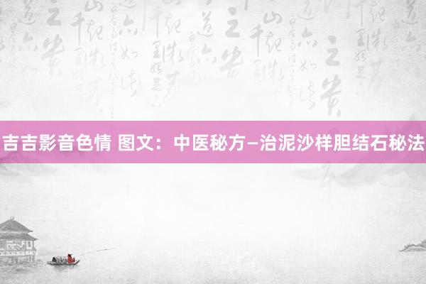 吉吉影音色情 图文：中医秘方—治泥沙样胆结石秘法