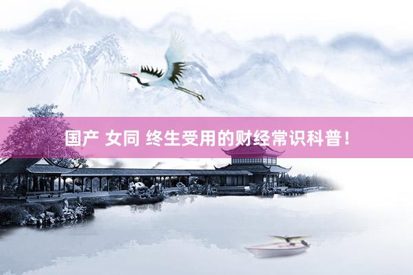 国产 女同 终生受用的财经常识科普！