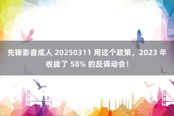 先锋影音成人 20250311 用这个政策，2023 年收拢了 58% 的反调动会！