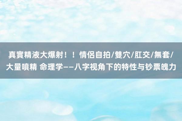 真實精液大爆射！！情侶自拍/雙穴/肛交/無套/大量噴精 命理学——八字视角下的特性与钞票魄力