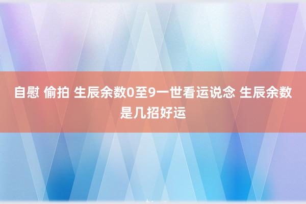 自慰 偷拍 生辰余数0至9一世看运说念 生辰余数是几招好运