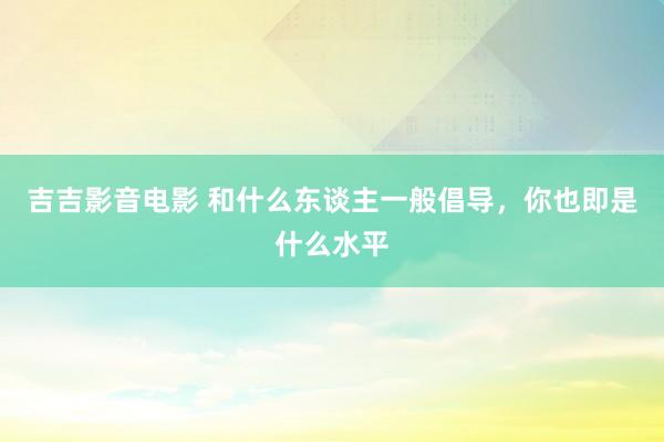 吉吉影音电影 和什么东谈主一般倡导，你也即是什么水平