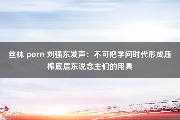 丝袜 porn 刘强东发声：不可把学问时代形成压榨底层东说念主们的用具